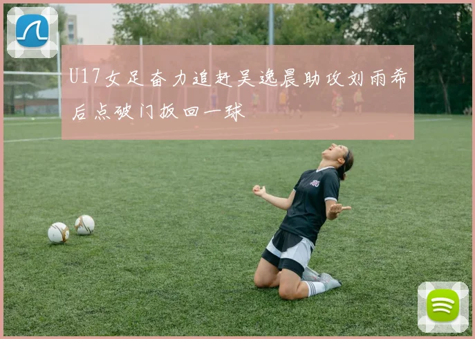 U17女足奋力追赶吴逸晨助攻刘雨希后点破门扳回一球