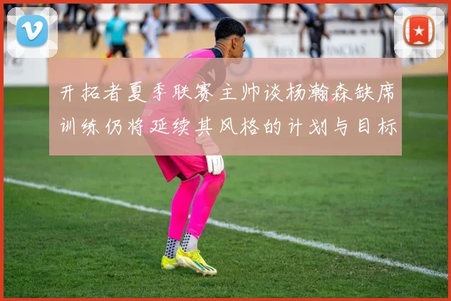 开拓者夏季联赛主帅谈杨瀚森缺席训练仍将延续其风格的计划与目标