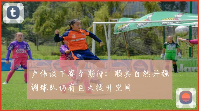 卢伟谈下赛季期待：顺其自然并强调球队仍有巨大提升空间
