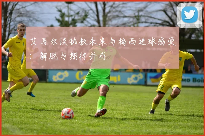 艾马尔谈执教未来与梅西进球感受：解脱与期待并存