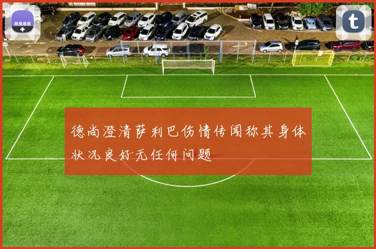 德尚澄清萨利巴伤情传闻称其身体状况良好无任何问题