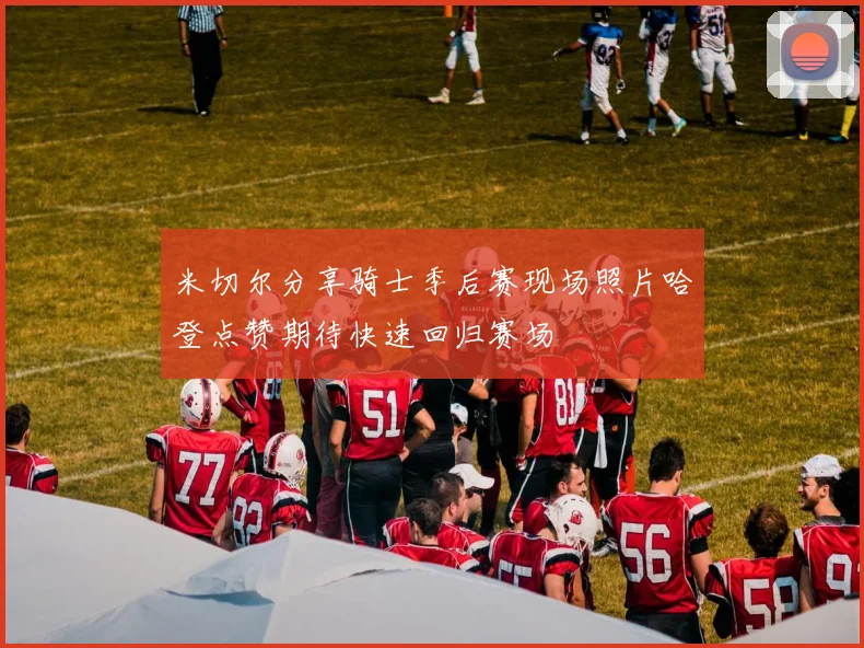 米切尔分享骑士季后赛现场照片哈登点赞期待快速回归赛场