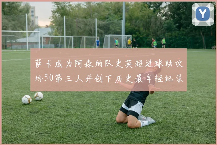 萨卡成为阿森纳队史英超进球助攻均50第三人并创下历史最年轻纪录