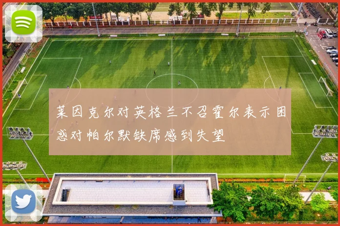 莱因克尔对英格兰不召霍尔表示困惑对帕尔默缺席感到失望