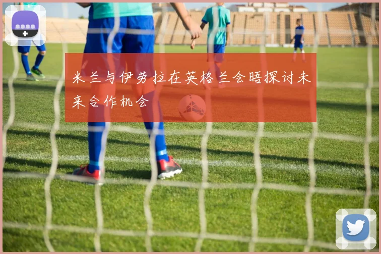 米兰与伊劳拉在英格兰会晤探讨未来合作机会