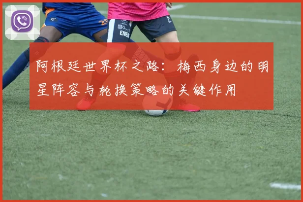 阿根廷世界杯之路：梅西身边的明星阵容与轮换策略的关键作用