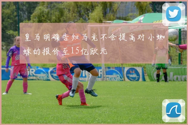 皇马明确告知马竞不会提高对小蜘蛛的报价至15亿欧元
