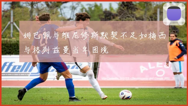 姆巴佩与维尼修斯默契不足如梅西与格列兹曼当年困境